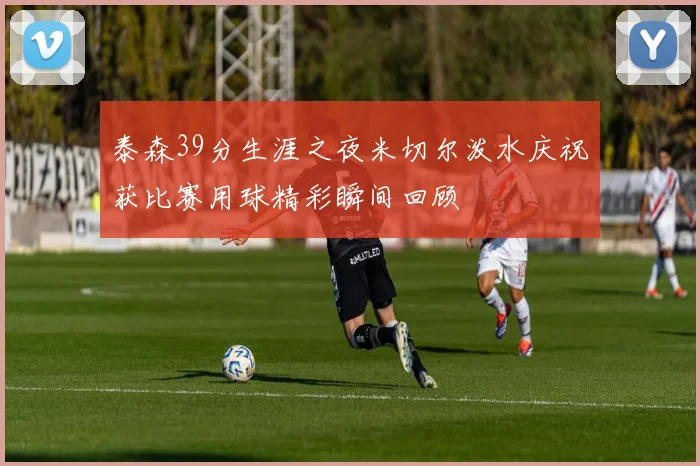 泰森39分生涯之夜米切尔泼水庆祝获比赛用球精彩瞬间回顾