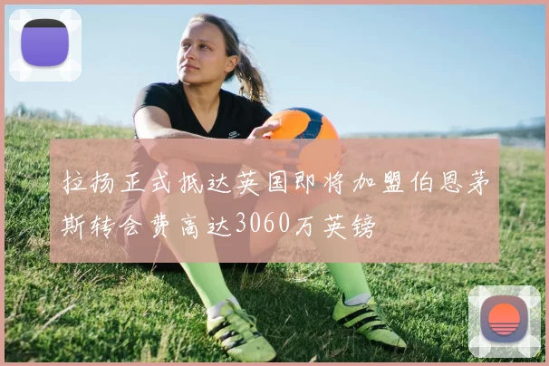 拉扬正式抵达英国即将加盟伯恩茅斯转会费高达3060万英镑