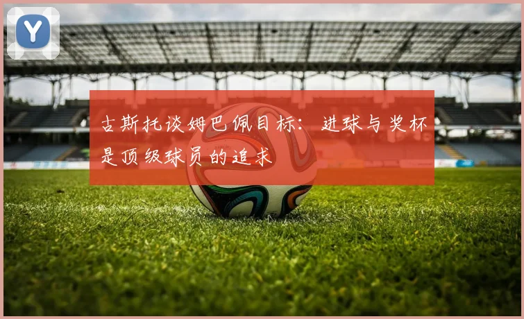 古斯托谈姆巴佩目标：进球与奖杯是顶级球员的追求