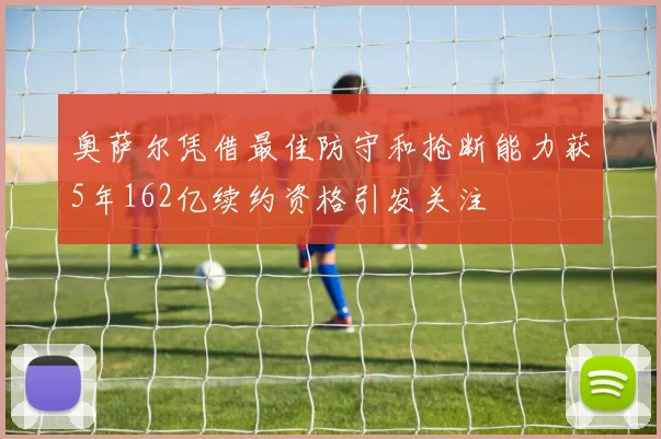 奥萨尔凭借最佳防守和抢断能力获5年162亿续约资格引发关注