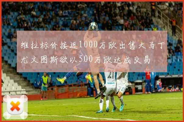 维拉标价接近1000万欧出售大马丁尤文图斯欲以500万欧达成交易