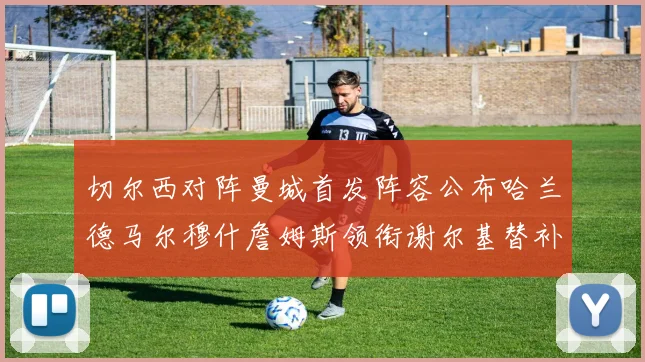 切尔西对阵曼城首发阵容公布哈兰德马尔穆什詹姆斯领衔谢尔基替补出战