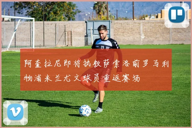 阿奎拉尼即将执教萨索洛前罗马利物浦米兰尤文球员重返赛场