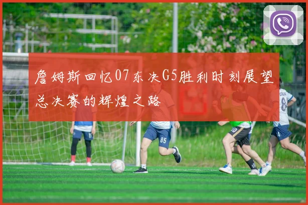詹姆斯回忆07东决G5胜利时刻展望总决赛的辉煌之路