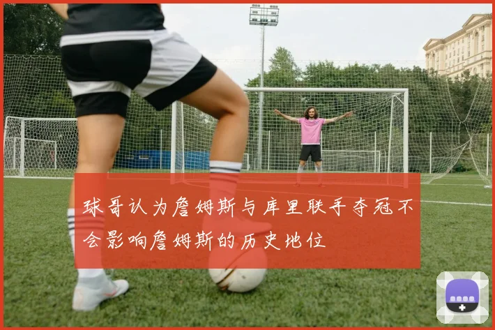 球哥认为詹姆斯与库里联手夺冠不会影响詹姆斯的历史地位