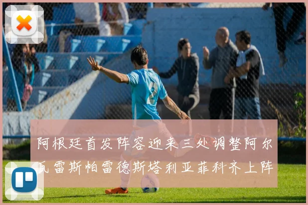 阿根廷首发阵容迎来三处调整阿尔瓦雷斯帕雷德斯塔利亚菲科齐上阵