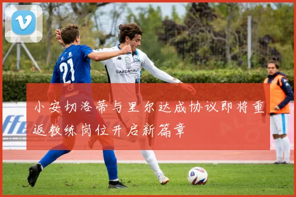 小安切洛蒂与里尔达成协议即将重返教练岗位开启新篇章