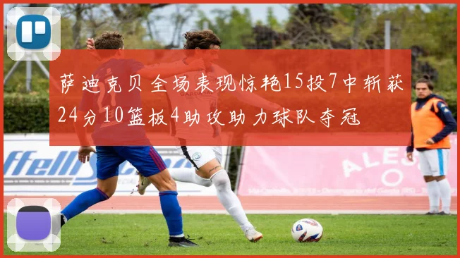 萨迪克贝全场表现惊艳15投7中斩获24分10篮板4助攻助力球队夺冠