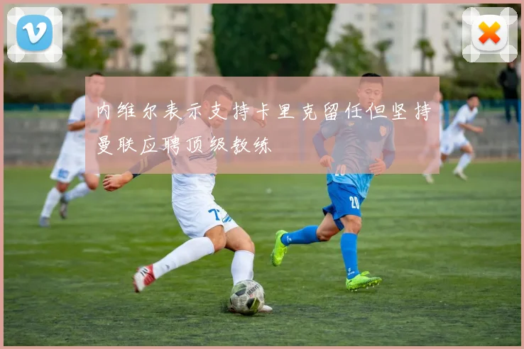 内维尔表示支持卡里克留任但坚持曼联应聘顶级教练