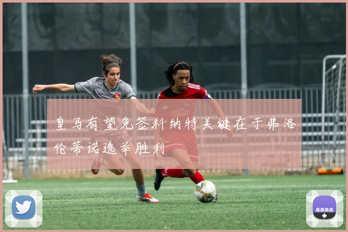 皇马有望免签科纳特关键在于弗洛伦蒂诺选举胜利