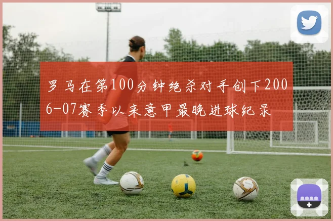 罗马在第100分钟绝杀对手创下2006-07赛季以来意甲最晚进球纪录