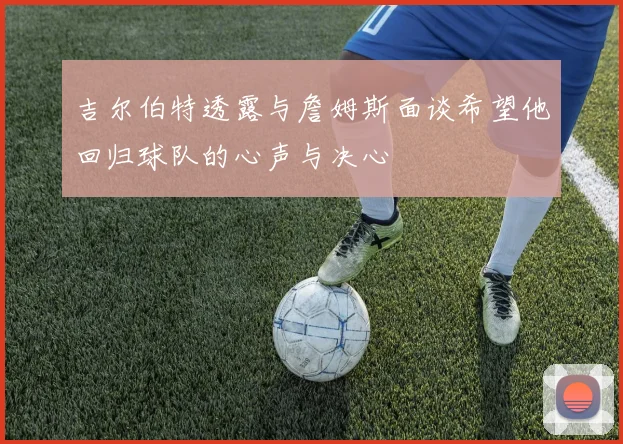 吉尔伯特透露与詹姆斯面谈希望他回归球队的心声与决心
