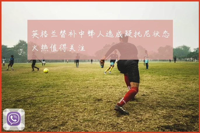 英格兰替补中锋人选成疑托尼状态火热值得关注