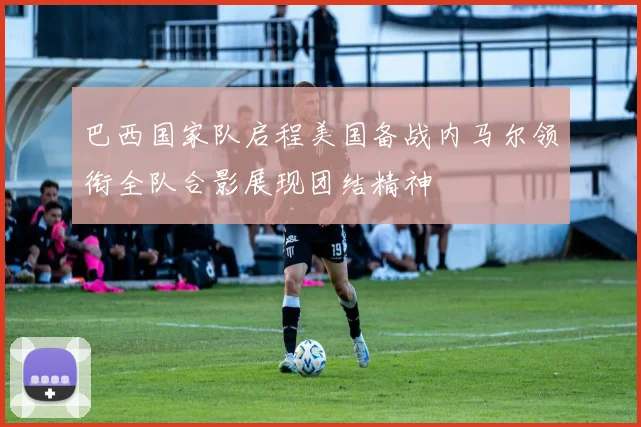 巴西国家队启程美国备战内马尔领衔全队合影展现团结精神