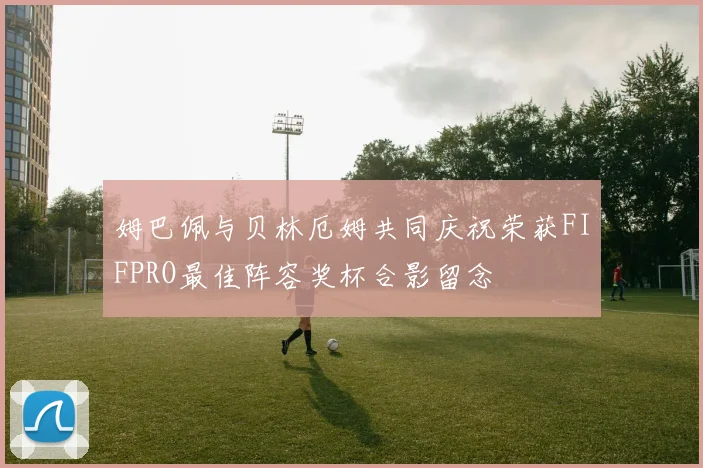 姆巴佩与贝林厄姆共同庆祝荣获FIFPRO最佳阵容奖杯合影留念
