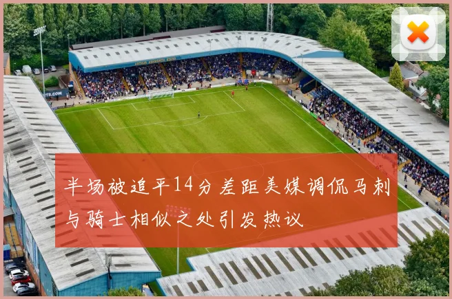 半场被追平14分差距美媒调侃马刺与骑士相似之处引发热议