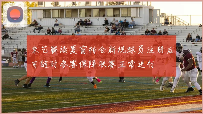 朱艺解读夏窗转会新规球员注册后可随时参赛保障联赛正常进行
