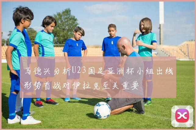 马德兴分析U23国足亚洲杯小组出线形势首战对伊拉克至关重要