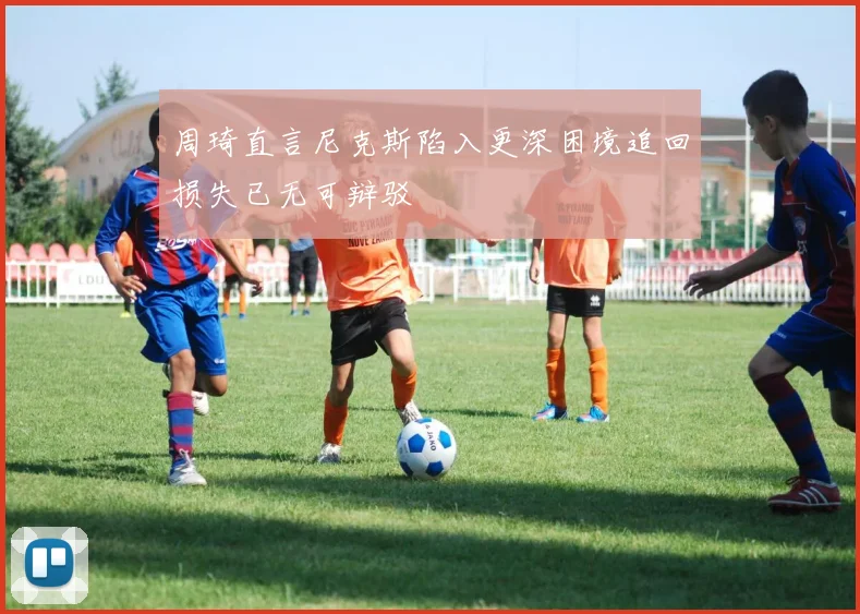 周琦直言尼克斯陷入更深困境追回损失已无可辩驳