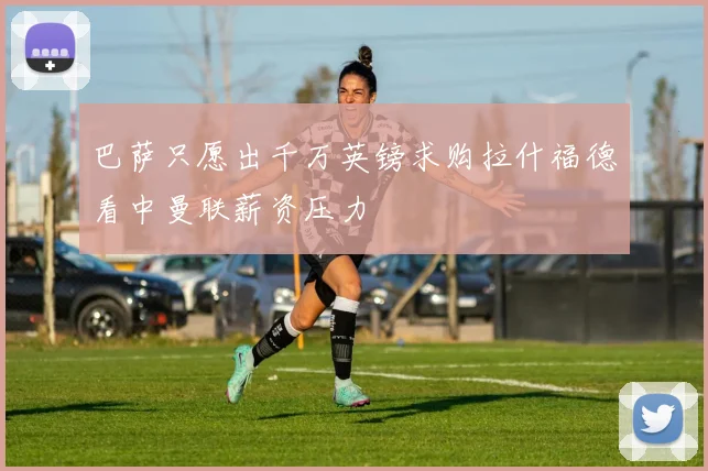 巴萨只愿出千万英镑求购拉什福德看中曼联薪资压力