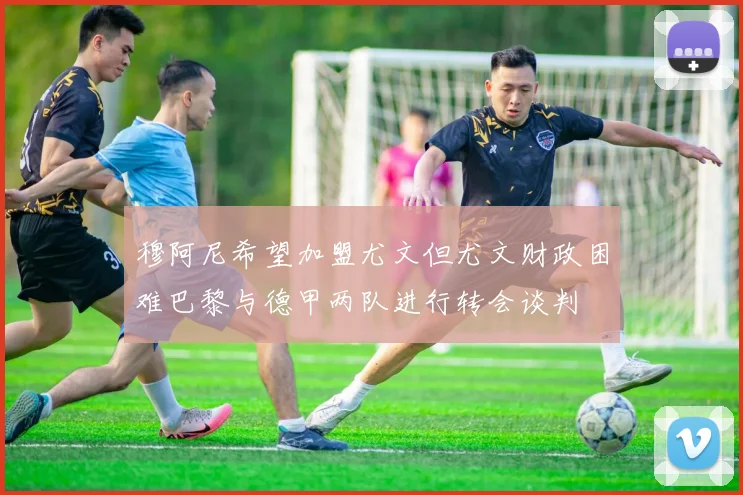 穆阿尼希望加盟尤文但尤文财政困难巴黎与德甲两队进行转会谈判