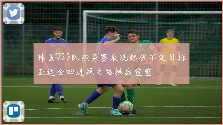 韩国U23队热身赛表现起伏不定目标亚运会四连冠之路挑战重重