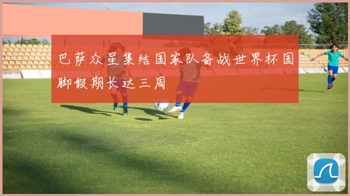 巴萨众星集结国家队备战世界杯国脚假期长达三周