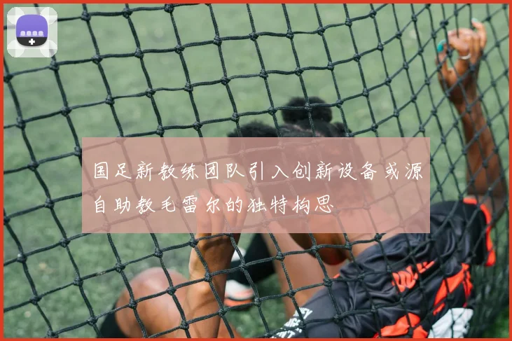 国足新教练团队引入创新设备或源自助教毛雷尔的独特构思